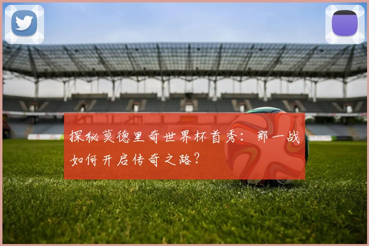 探秘莫德里奇世界杯首秀：那一战如何开启传奇之路？