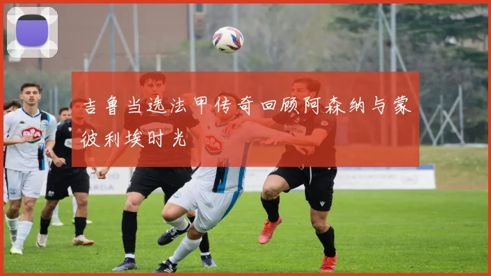 吉鲁当选法甲传奇回顾阿森纳与蒙彼利埃时光